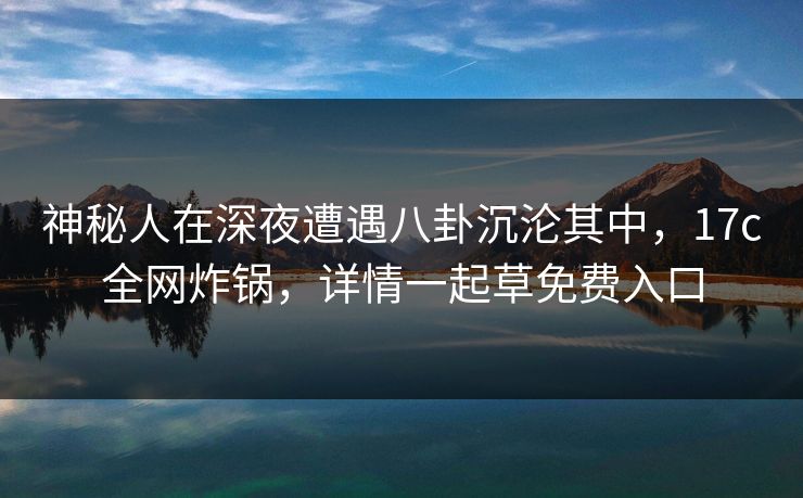 神秘人在深夜遭遇八卦沉沦其中，17c全网炸锅，详情一起草免费入口