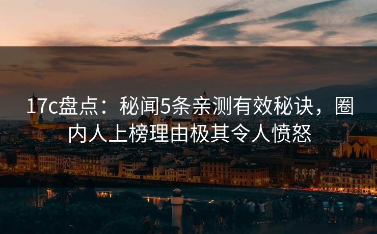 17c盘点：秘闻5条亲测有效秘诀，圈内人上榜理由极其令人愤怒
