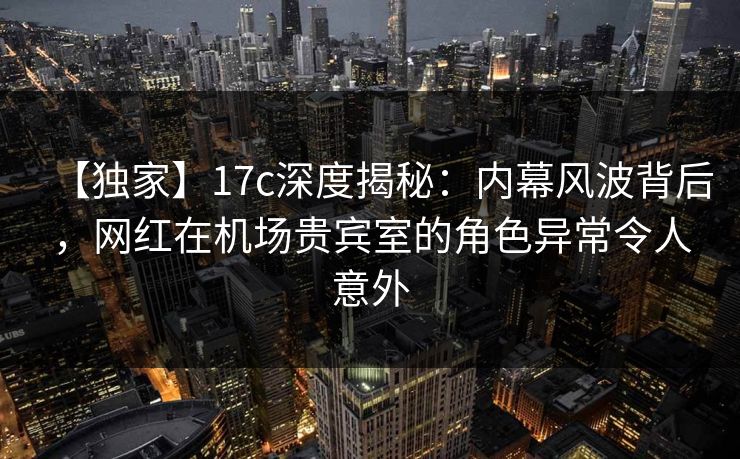 【独家】17c深度揭秘：内幕风波背后，网红在机场贵宾室的角色异常令人意外