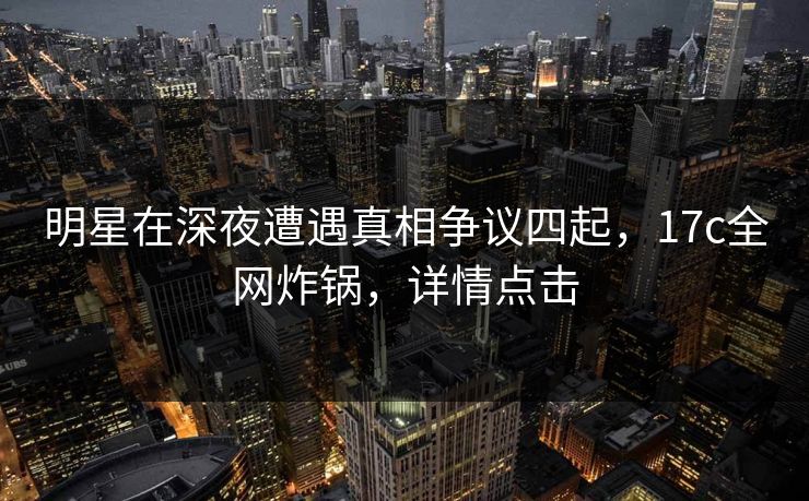 明星在深夜遭遇真相争议四起，17c全网炸锅，详情点击