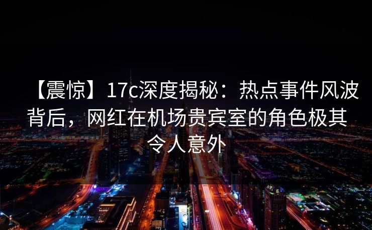 【震惊】17c深度揭秘：热点事件风波背后，网红在机场贵宾室的角色极其令人意外