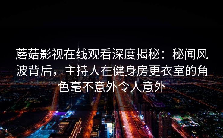 蘑菇影视在线观看深度揭秘：秘闻风波背后，主持人在健身房更衣室的角色毫不意外令人意外