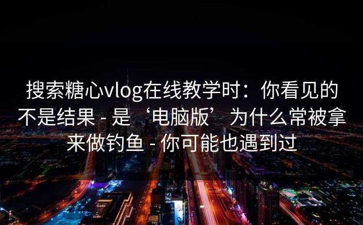 搜索糖心vlog在线教学时：你看见的不是结果 - 是‘电脑版’为什么常被拿来做钓鱼 - 你可能也遇到过