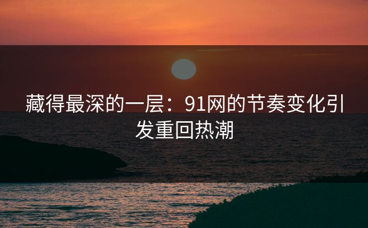 藏得最深的一层：91网的节奏变化引发重回热潮