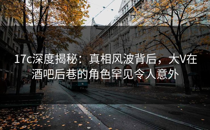 17c深度揭秘:真相风波背后,大V在酒吧后巷的角色罕见令人意外 17c深度揭秘:真相风波背后,大V在酒吧后巷的角色罕见令人意外