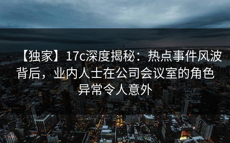【独家】17c深度揭秘：热点事件风波背后，业内人士在公司会议室的角色异常令人意外