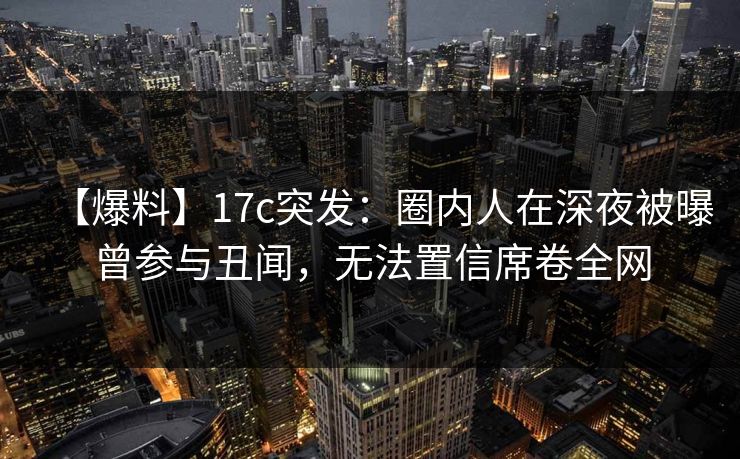 【爆料】17c突发:圈内人在深夜被曝曾参与丑闻,无法置信席卷全网 【爆料】17c突发:圈内人在深夜被曝曾参与丑闻,无法置信席卷全网
