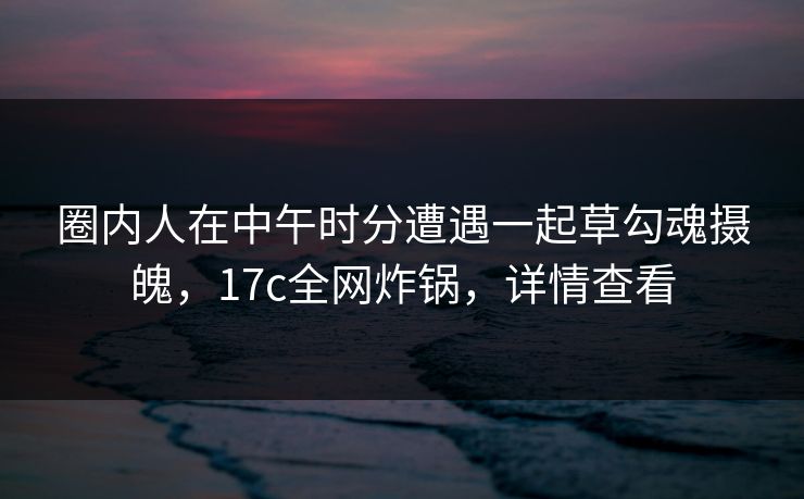 圈内人在中午时分遭遇一起草勾魂摄魄,17c全网炸锅,详情查看 圈内人在中午时分遭遇一起草勾魂摄魄,17c全网炸锅,详情查看