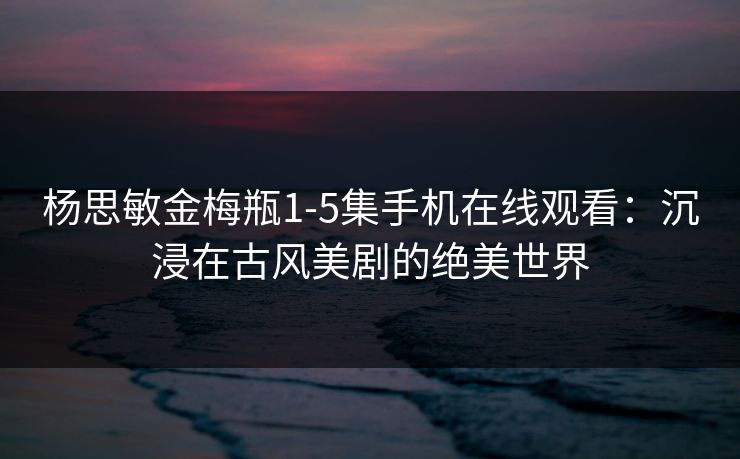 杨思敏金梅瓶1-5集手机在线观看：沉浸在古风美剧的绝美世界