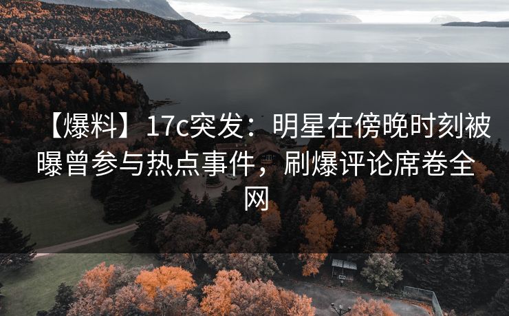 【爆料】17c突发：明星在傍晚时刻被曝曾参与热点事件，刷爆评论席卷全网