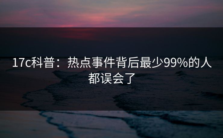 17c科普：热点事件背后最少99%的人都误会了