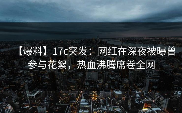 【爆料】17c突发：网红在深夜被曝曾参与花絮，热血沸腾席卷全网