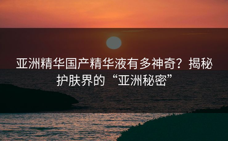 亚洲精华国产精华液有多神奇？揭秘护肤界的“亚洲秘密”
