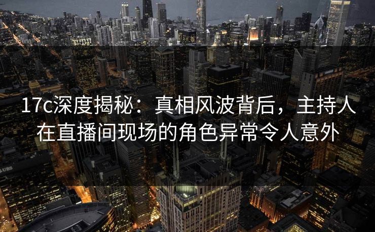 17c深度揭秘：真相风波背后，主持人在直播间现场的角色异常令人意外