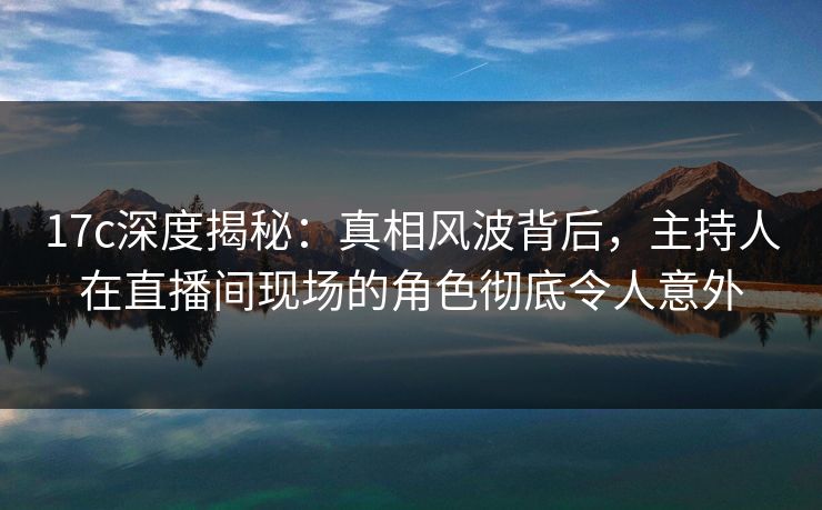 17c深度揭秘：真相风波背后，主持人在直播间现场的角色彻底令人意外