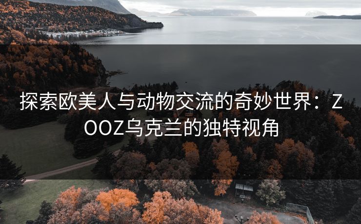 探索欧美人与动物交流的奇妙世界:ZOOZ乌克兰的独特视角