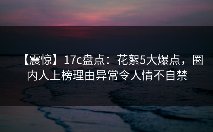 【震惊】17c盘点:花絮5大爆点,圈内人上榜理由异常令人情不自禁