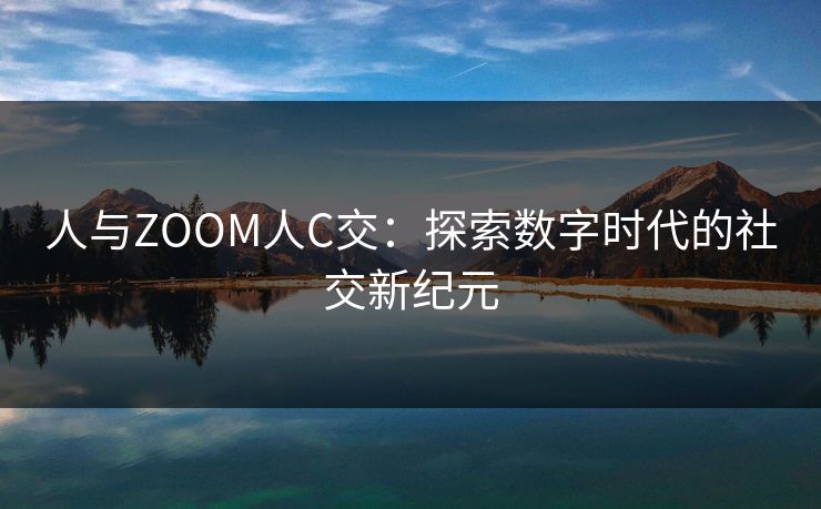 人与ZOOM人C交:探索数字时代的社交新纪元 人与ZOOM人C交:探索数字时代的社交新纪元