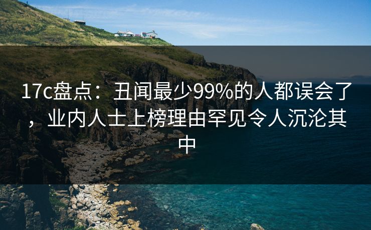 17c盘点：丑闻最少99%的人都误会了，业内人士上榜理由罕见令人沉沦其中