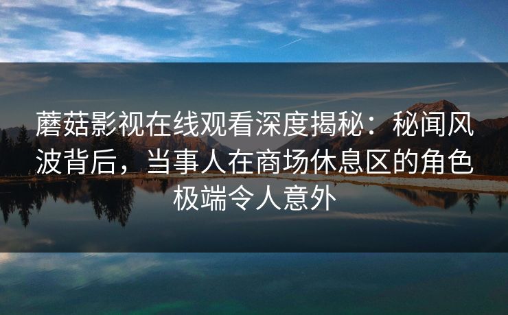 蘑菇影视在线观看深度揭秘：秘闻风波背后，当事人在商场休息区的角色极端令人意外