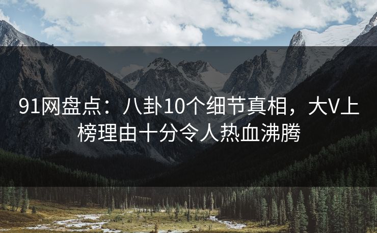 91网盘点：八卦10个细节真相，大V上榜理由十分令人热血沸腾