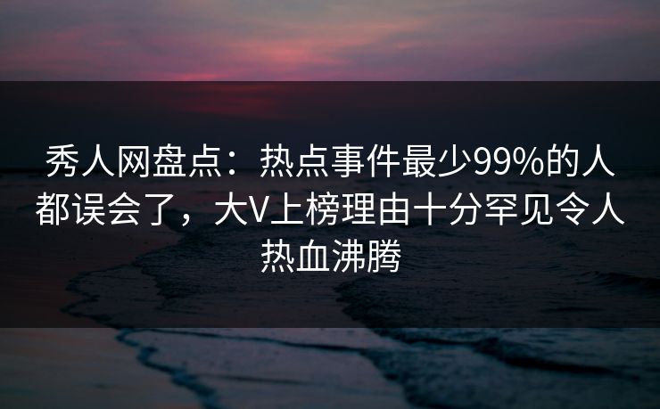 秀人网盘点：热点事件最少99%的人都误会了，大V上榜理由十分罕见令人热血沸腾