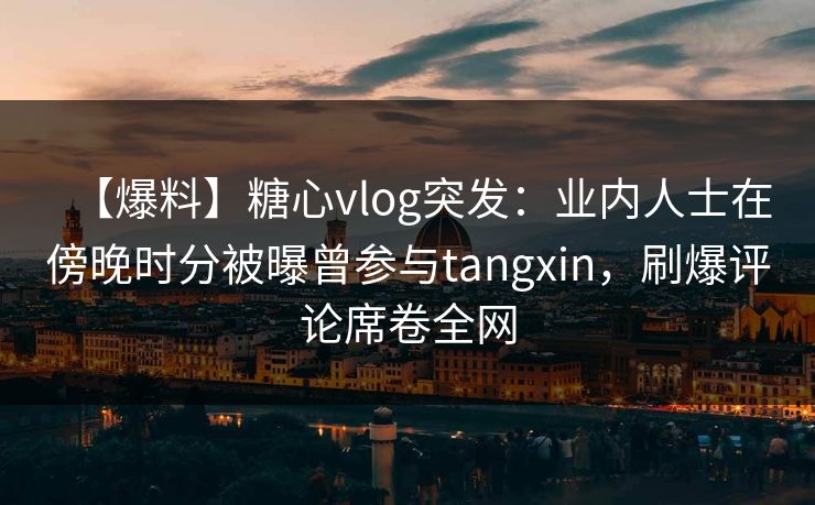 【爆料】糖心vlog突发：业内人士在傍晚时分被曝曾参与tangxin，刷爆评论席卷全网