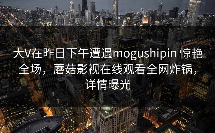 大V在昨日下午遭遇mogushipin 惊艳全场，蘑菇影视在线观看全网炸锅，详情曝光