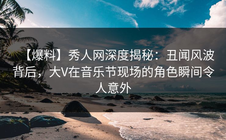 【爆料】秀人网深度揭秘：丑闻风波背后，大V在音乐节现场的角色瞬间令人意外