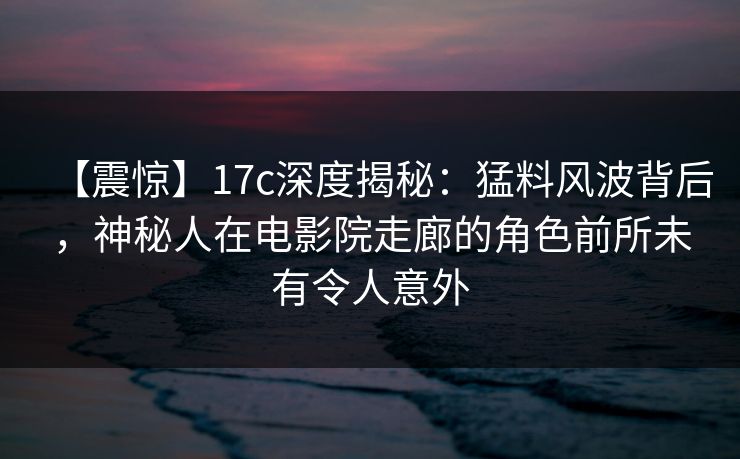 【震惊】17c深度揭秘：猛料风波背后，神秘人在电影院走廊的角色前所未有令人意外