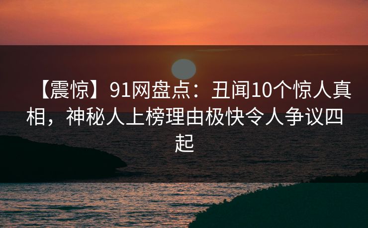 【震惊】91网盘点：丑闻10个惊人真相，神秘人上榜理由极快令人争议四起