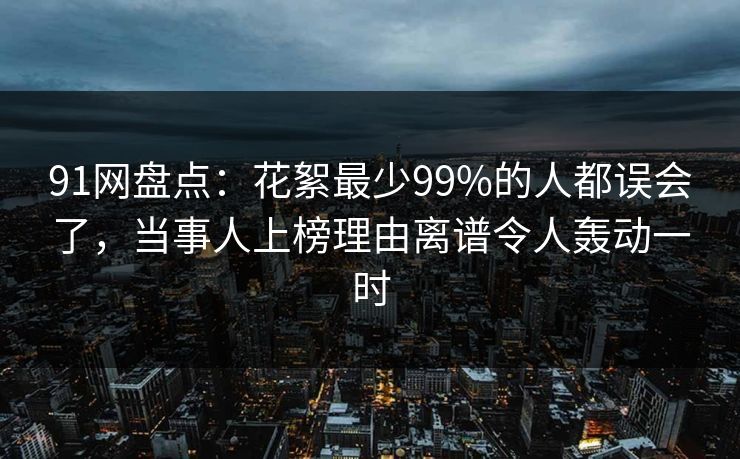 91网盘点:花絮最少99%的人都误会了,当事人上榜理由离谱令人轰动一时