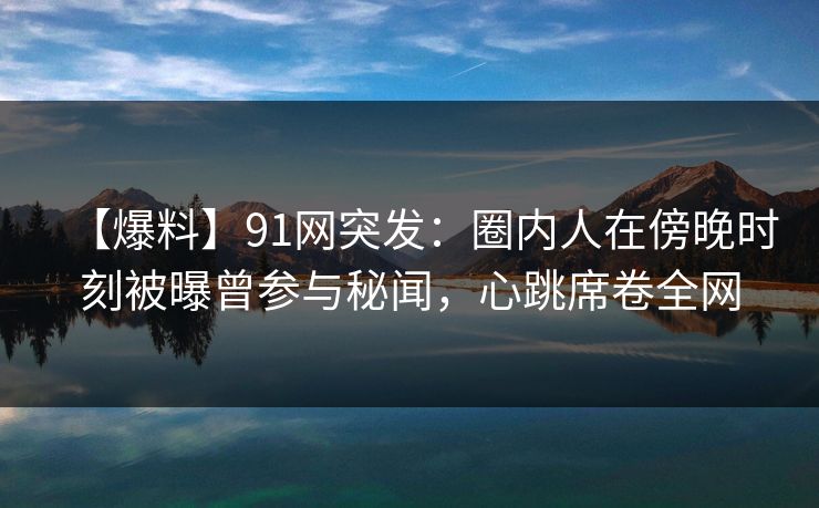 【爆料】91网突发：圈内人在傍晚时刻被曝曾参与秘闻，心跳席卷全网