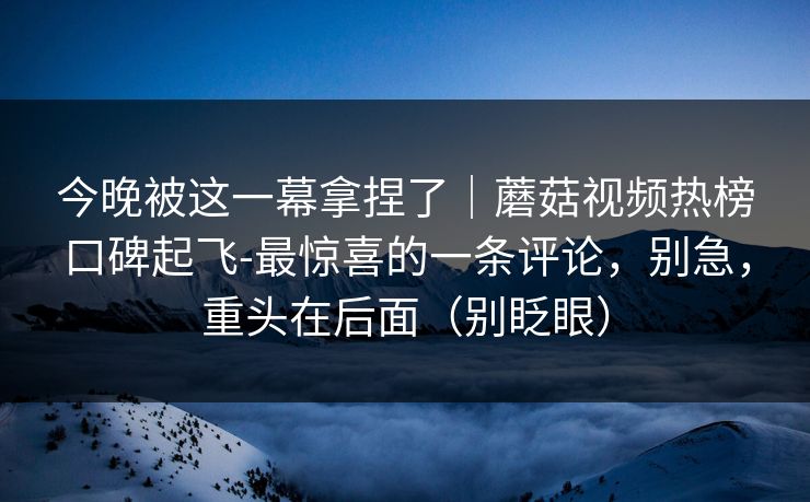 今晚被这一幕拿捏了|蘑菇视频热榜口碑起飞-最惊喜的一条评论,别急,重头在后面(别眨眼) 今晚被这一幕拿捏了|蘑菇视频热榜口碑起飞-最惊喜的一条评论,别急,重头在后面(别眨眼)