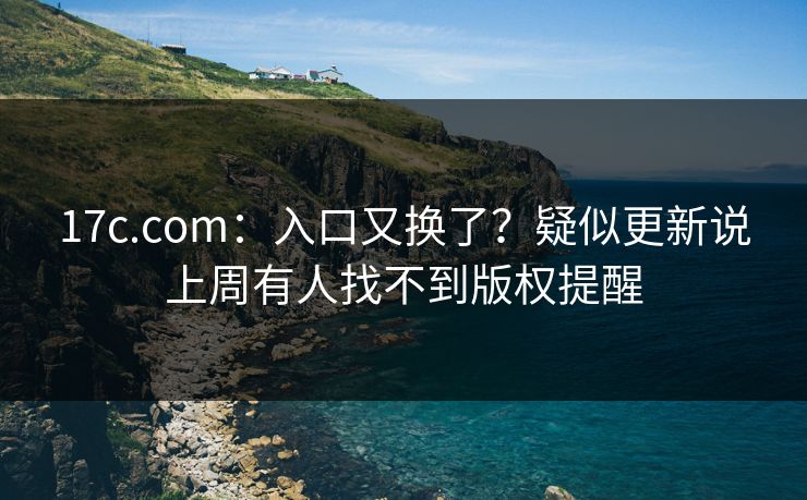 17c.com:入口又换了?疑似更新说上周有人找不到版权提醒
